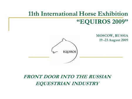 11th International Horse Exhibition “EQUIROS 2009” MOSCOW, RUSSIA 19 -23 August 2009 FRONT DOOR INTO THE RUSSIAN EQUESTRIAN INDUSTRY.