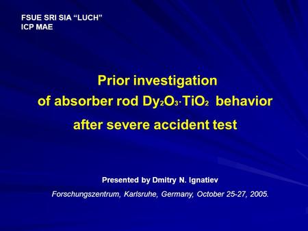 Prior investigation of absorber rod Dy 2 O 3  TiO 2 behavior after severe accident test FSUE SRI SIA “LUCH” ICP MAE Presented by Dmitry N. Ignatiev Forschungszentrum,