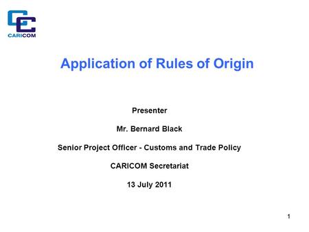 11 Application of Rules of Origin Presenter Mr. Bernard Black Senior Project Officer - Customs and Trade Policy CARICOM Secretariat 13 July 2011.