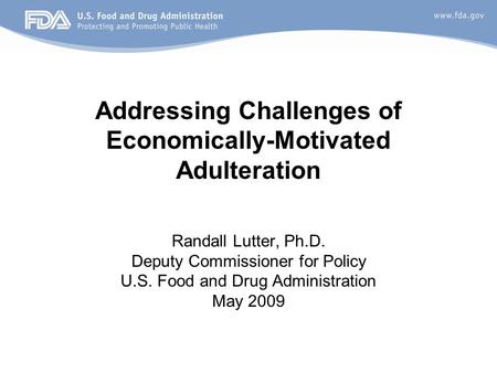 Randall Lutter, Ph.D. Deputy Commissioner for Policy U.S. Food and Drug Administration May 2009 Addressing Challenges of Economically-Motivated Adulteration.