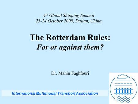 4 th Global Shipping Summit 23-24 October 2009, Dalian, China The Rotterdam Rules: For or against them? Dr. Mahin Faghfouri International Multimodal Transport.