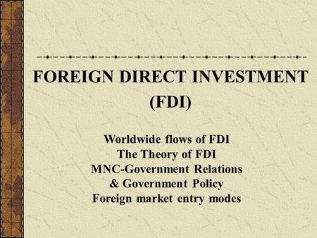 FOREIGN DIRECT INVESTMENT (FDI) Worldwide flows of FDI The Theory of FDI MNC-Government Relations & Government Policy Foreign market entry modes.