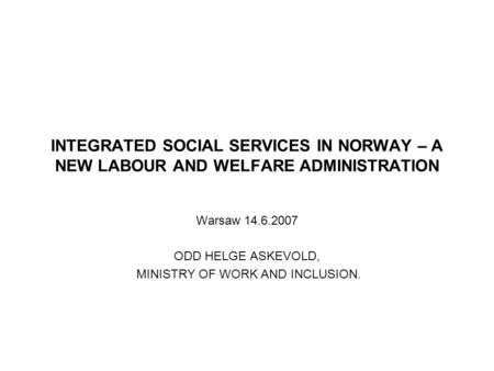 INTEGRATED SOCIAL SERVICES IN NORWAY – A NEW LABOUR AND WELFARE ADMINISTRATION Warsaw 14.6.2007 ODD HELGE ASKEVOLD, MINISTRY OF WORK AND INCLUSION.