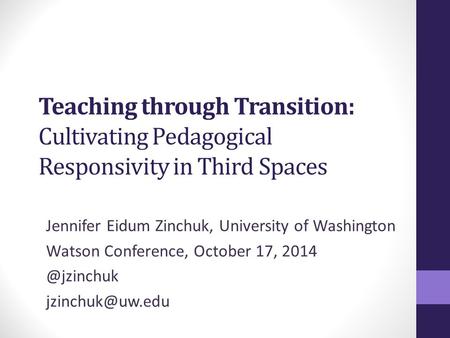 Teaching through Transition: Cultivating Pedagogical Responsivity in Third Spaces Jennifer Eidum Zinchuk, University of Washington Watson Conference, October.