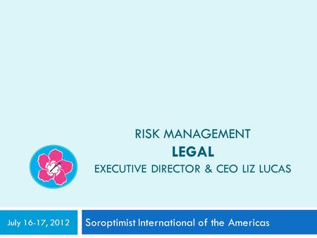 RISK MANAGEMENT LEGAL EXECUTIVE DIRECTOR & CEO LIZ LUCAS Soroptimist International of the Americas July 16-17, 2012.