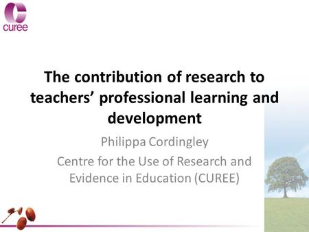 The contribution of research to teachers’ professional learning and development Philippa Cordingley Centre for the Use of Research and Evidence in Education.