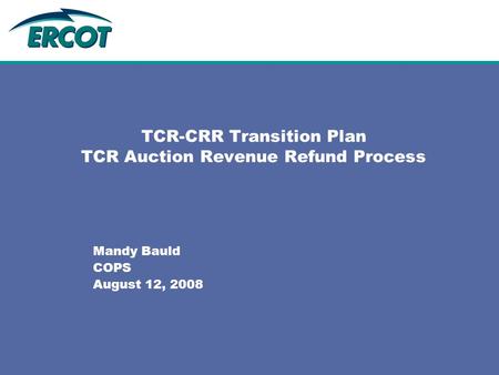 TCR-CRR Transition Plan TCR Auction Revenue Refund Process Mandy Bauld COPS August 12, 2008.