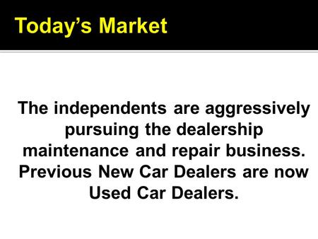 Today’s Market The independents are aggressively pursuing the dealership maintenance and repair business. Previous New Car Dealers are now Used Car Dealers.