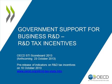 GOVERNMENT SUPPORT FOR BUSINESS R&D – R&D TAX INCENTIVES OECD STI Scoreboard 2013 (forthcoming 23 October 2013) Pre-release of indicators on R&D tax incentives.