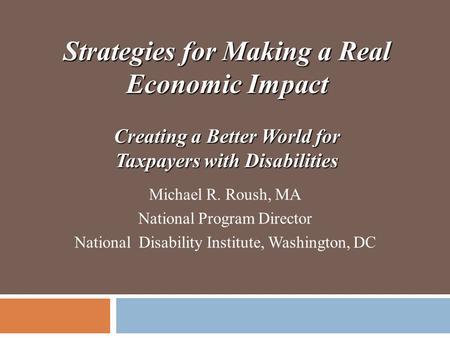 Strategies for Making a Real Economic Impact Creating a Better World for Taxpayers with Disabilities Michael R. Roush, MA National Program Director National.