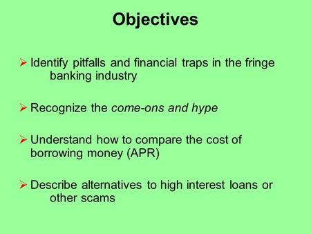 Objectives  Identify pitfalls and financial traps in the fringe banking industry  Recognize the come-ons and hype  Understand how to compare the cost.