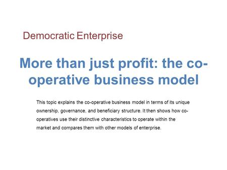 More than just profit: the co- operative business model This topic explains the co-operative business model in terms of its unique ownership, governance,