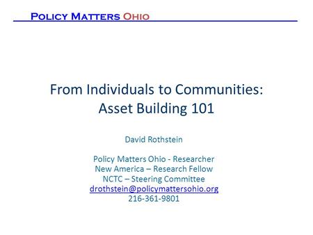 From Individuals to Communities: Asset Building 101 David Rothstein Policy Matters Ohio - Researcher New America – Research Fellow NCTC – Steering Committee.