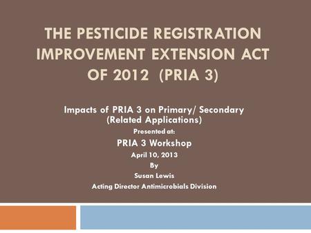 THE PESTICIDE REGISTRATION IMPROVEMENT EXTENSION ACT OF 2012 (PRIA 3) Impacts of PRIA 3 on Primary/ Secondary (Related Applications) Presented at: PRIA.