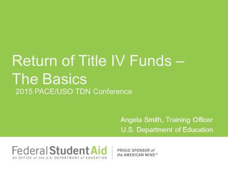 2015 PACE/USO TDN Conference Angela Smith, Training Officer U.S. Department of Education Return of Title IV Funds – The Basics.