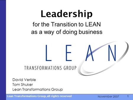 November 2007 Lean Transformations Group, all rights reserved 1 Leadership for the Transition to LEAN as a way of doing business David Verble Tom Shuker.