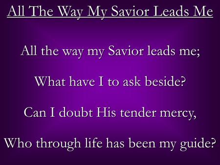 All The Way My Savior Leads Me All the way my Savior leads me; What have I to ask beside? Can I doubt His tender mercy, Who through life has been my guide?