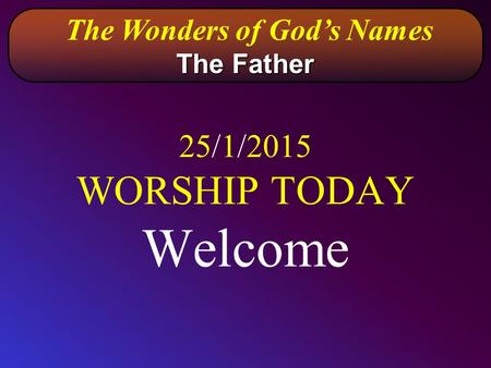 25/1/2015 WORSHIP TODAY Welcome The Wonders of God’s Names The Father.