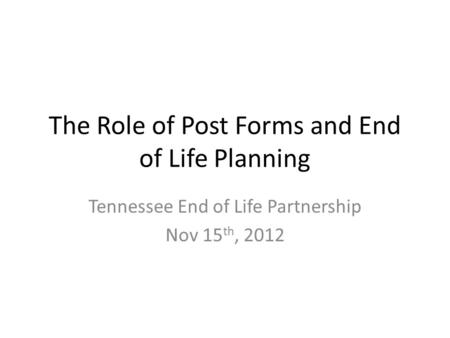 The Role of Post Forms and End of Life Planning Tennessee End of Life Partnership Nov 15 th, 2012.