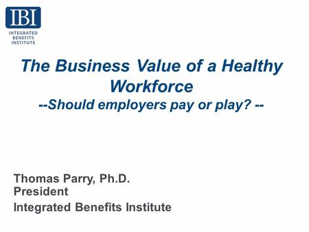 The Business Value of a Healthy Workforce --Should employers pay or play? -- Thomas Parry, Ph.D. President Integrated Benefits Institute.