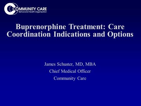 Buprenorphine Treatment: Care Coordination Indications and Options James Schuster, MD, MBA Chief Medical Officer Community Care.