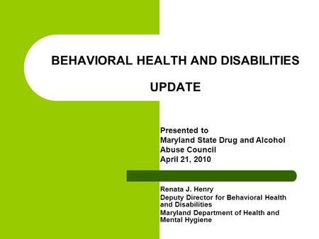 BEHAVIORAL HEALTH AND DISABILITIES UPDATE Renata J. Henry Deputy Director for Behavioral Health and Disabilities Maryland Department of Health and Mental.