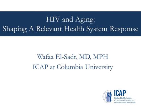 HIV and Aging: Shaping A Relevant Health System Response Wafaa El-Sadr, MD, MPH ICAP at Columbia University.