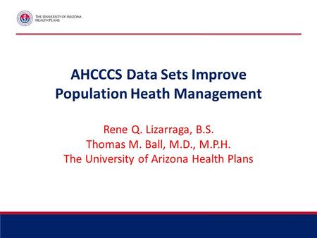 AHCCCS Data Sets Improve Population Heath Management Rene Q. Lizarraga, B.S. Thomas M. Ball, M.D., M.P.H. The University of Arizona Health Plans.
