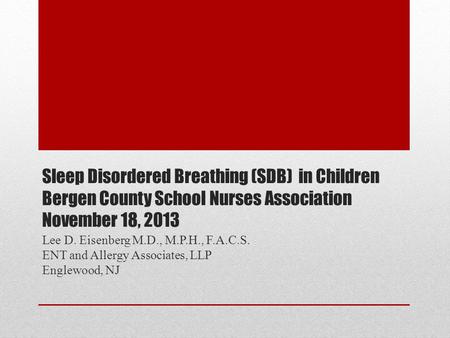 Sleep Disordered Breathing (SDB) in Children Bergen County School Nurses Association November 18, 2013 Lee D. Eisenberg M.D., M.P.H., F.A.C.S. ENT and.