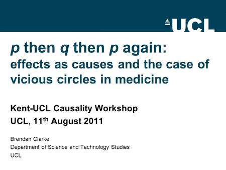 P then q then p again: effects as causes and the case of vicious circles in medicine Kent-UCL Causality Workshop UCL, 11 th August 2011 Brendan Clarke.