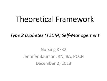 Theoretical Framework Type 2 Diabetes (T2DM) Self-Management Nursing 8782 Jennifer Bauman, RN, BA, PCCN December 2, 2013.