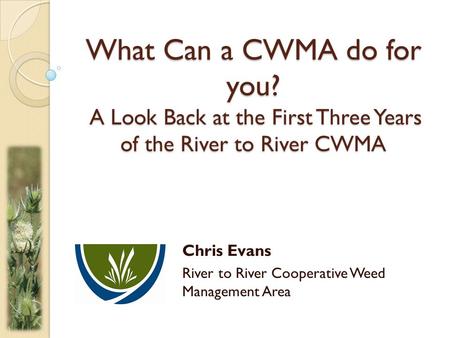 What Can a CWMA do for you? A Look Back at the First Three Years of the River to River CWMA Chris Evans River to River Cooperative Weed Management Area.