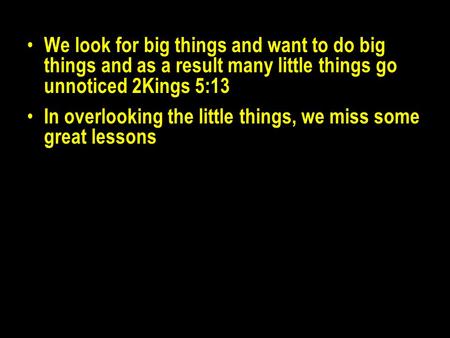 We look for big things and want to do big things and as a result many little things go unnoticed 2Kings 5:13 In overlooking the little things, we miss.
