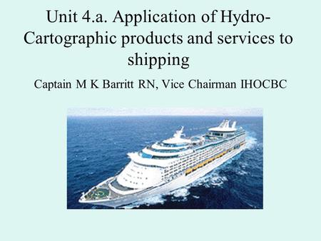 Unit 4.a. Application of Hydro- Cartographic products and services to shipping Captain M K Barritt RN, Vice Chairman IHOCBC.