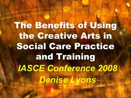 The Benefits of Using the Creative Arts in Social Care Practice and Training IASCE Conference 2008 Denise Lyons.