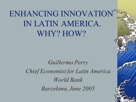 ENHANCING INNOVATION IN LATIN AMERICA. WHY? HOW? Guillermo Perry Chief Economist for Latin America World Bank Barcelona, June 2005.