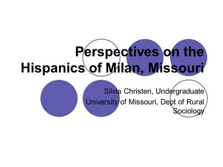 Perspectives on the Hispanics of Milan, Missouri Silvia Christen, Undergraduate University of Missouri, Dept of Rural Sociology.