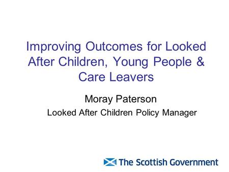Improving Outcomes for Looked After Children, Young People & Care Leavers Moray Paterson Looked After Children Policy Manager.
