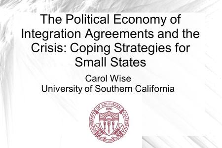 The Political Economy of Integration Agreements and the Crisis: Coping Strategies for Small States Carol Wise University of Southern California.