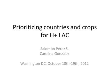 Prioritizing countries and crops for H+ LAC Salomón Pérez S. Carolina González Washington DC, October 18th-19th, 2012.