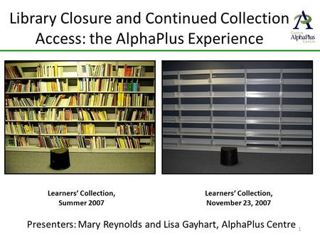 Library Closure and Continued Collection Access: the AlphaPlus Experience Presenters: Mary Reynolds and Lisa Gayhart, AlphaPlus Centre 1 Learners’ Collection,