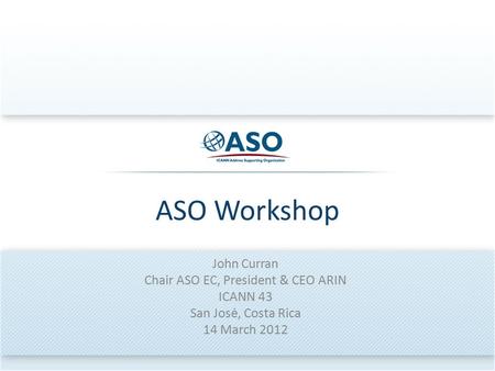 ASO Workshop John Curran Chair ASO EC, President & CEO ARIN ICANN 43 San Josė, Costa Rica 14 March 2012.