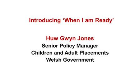 Introducing ‘When I am Ready’ Huw Gwyn Jones Senior Policy Manager Children and Adult Placements Welsh Government.