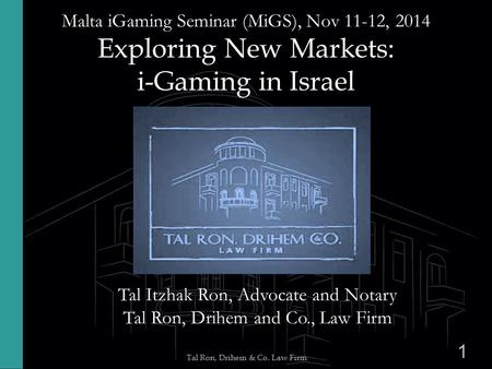 1 Tal Ron, Drihem & Co. Law Firm Malta iGaming Seminar (MiGS), Nov 11-12, 2014 Exploring New Markets: i-Gaming in Israel Tal Itzhak Ron, Advocate and Notary.