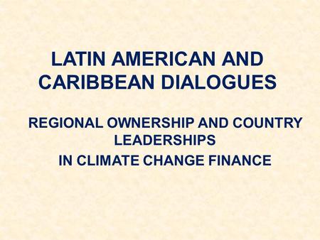 LATIN AMERICAN AND CARIBBEAN DIALOGUES REGIONAL OWNERSHIP AND COUNTRY LEADERSHIPS IN CLIMATE CHANGE FINANCE.