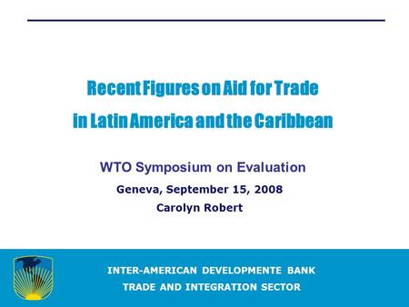 INTER-AMERICAN DEVELOPMENTE BANK TRADE AND INTEGRATION SECTOR Recent Figures on Aid for Trade in Latin America and the Caribbean WTO Symposium on Evaluation.