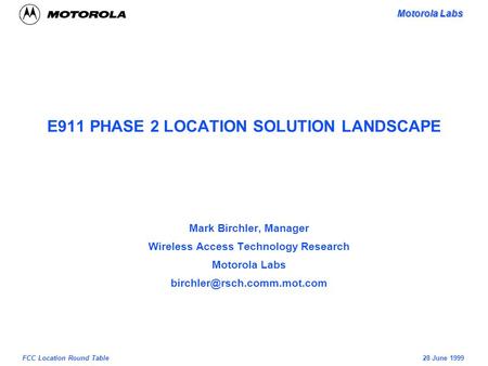 Motorola Labs 28 June 1999FCC Location Round Table E911 PHASE 2 LOCATION SOLUTION LANDSCAPE Mark Birchler, Manager Wireless Access Technology Research.