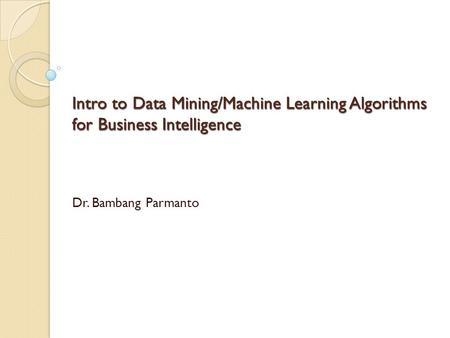 Intro to Data Mining/Machine Learning Algorithms for Business Intelligence Dr. Bambang Parmanto.