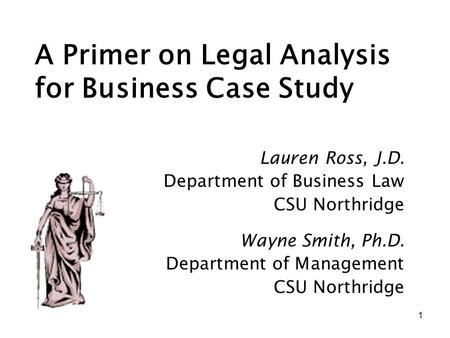 1 A Primer on Legal Analysis for Business Case Study Wayne Smith, Ph.D. Department of Management CSU Northridge Lauren Ross, J.D. Department of Business.