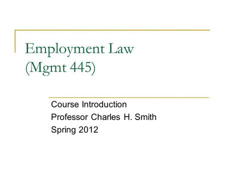 Employment Law (Mgmt 445) Course Introduction Professor Charles H. Smith Spring 2012.